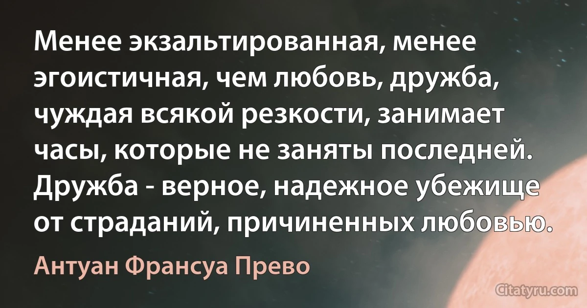 Менее экзальтированная, менее эгоистичная, чем любовь, дружба, чуждая всякой резкости, занимает часы, которые не заняты последней. Дружба - верное, надежное убежище от страданий, причиненных любовью. (Антуан Франсуа Прево)