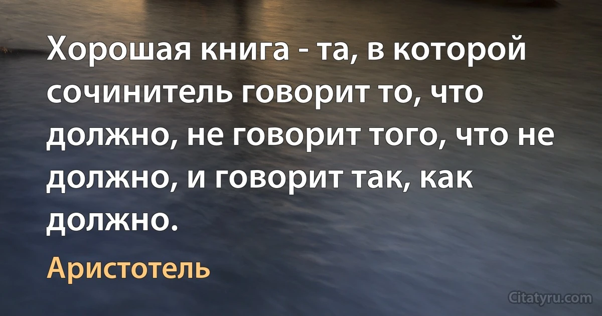 Хорошая книга - та, в которой сочинитель говорит то, что должно, не говорит того, что не должно, и говорит так, как должно. (Аристотель)