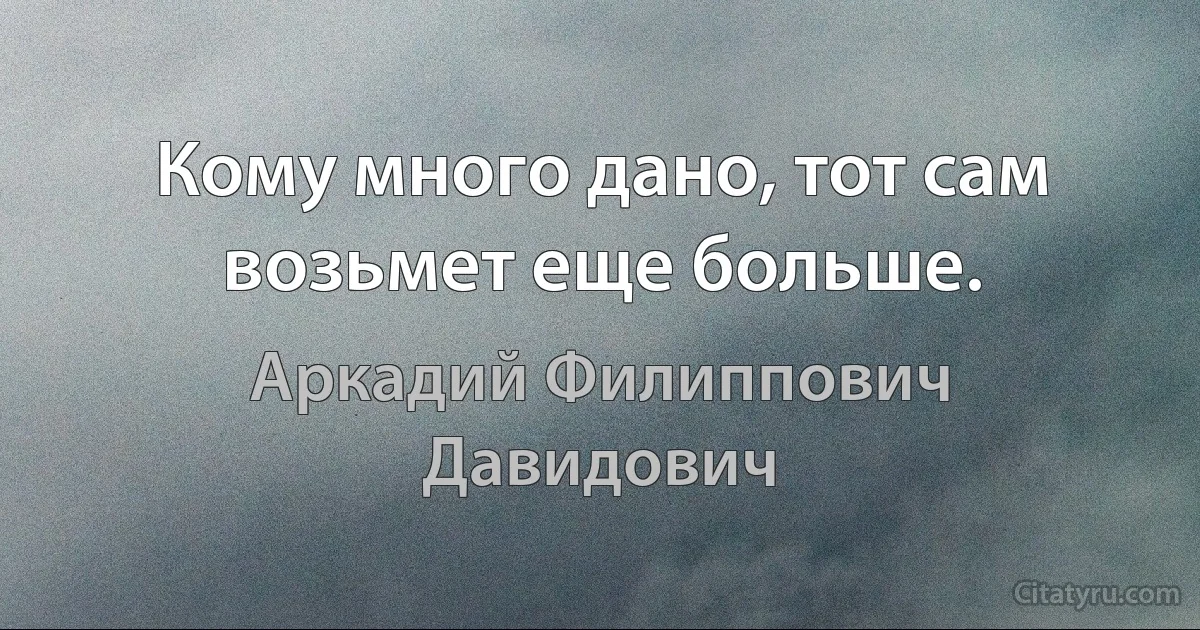 Кому много дано, тот сам возьмет еще больше. (Аркадий Филиппович Давидович)