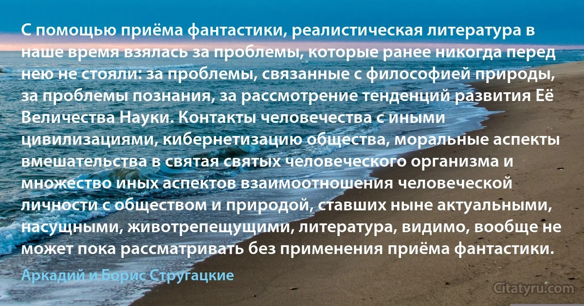 С помощью приёма фантастики, реалистическая литература в наше время взялась за проблемы, которые ранее никогда перед нею не стояли: за проблемы, связанные с философией природы, за проблемы познания, за рассмотрение тенденций развития Её Величества Науки. Контакты человечества с иными цивилизациями, кибернетизацию общества, моральные аспекты вмешательства в святая святых человеческого организма и множество иных аспектов взаимоотношения человеческой личности с обществом и природой, ставших ныне актуальными, насущными, животрепещущими, литература, видимо, вообще не может пока рассматривать без применения приёма фантастики. (Аркадий и Борис Стругацкие)