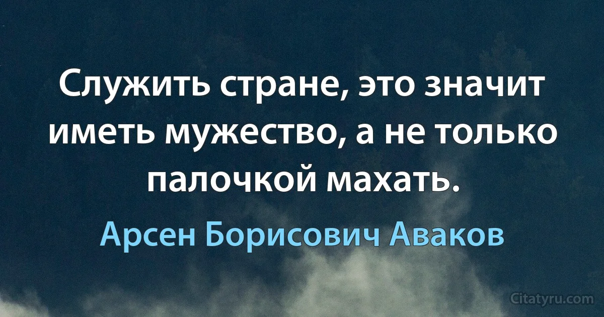 Служить стране, это значит иметь мужество, а не только палочкой махать. (Арсен Борисович Аваков)