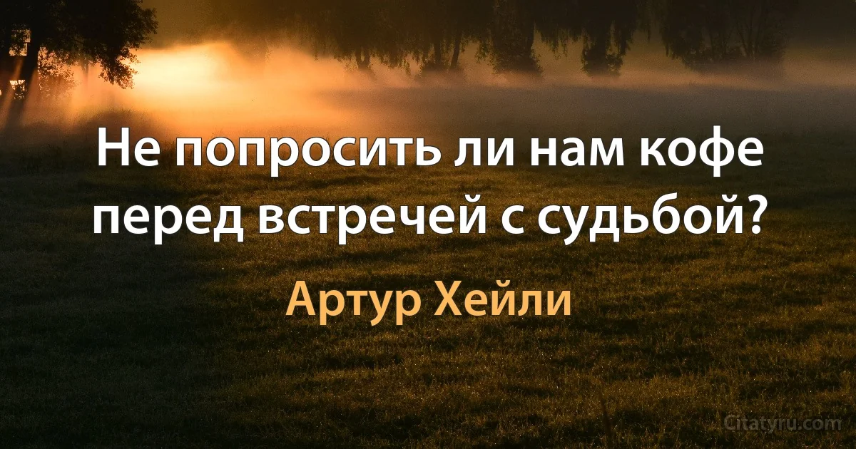 Не попросить ли нам кофе перед встречей с судьбой? (Артур Хейли)