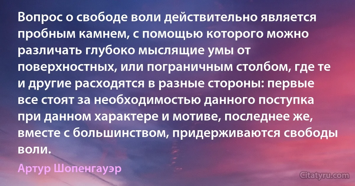 Вопрос о свободе воли действительно является пробным камнем, с помощью которого можно различать глубоко мыслящие умы от поверхностных, или пограничным столбом, где те и другие расходятся в разные стороны: первые все стоят за необходимостью данного поступка при данном характере и мотиве, последнее же, вместе с большинством, придерживаются свободы воли. (Артур Шопенгауэр)