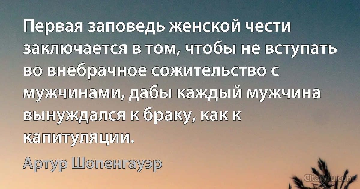 Первая заповедь женской чести заключается в том, чтобы не вступать во внебрачное сожительство с мужчинами, дабы каждый мужчина вынуждался к браку, как к капитуляции. (Артур Шопенгауэр)