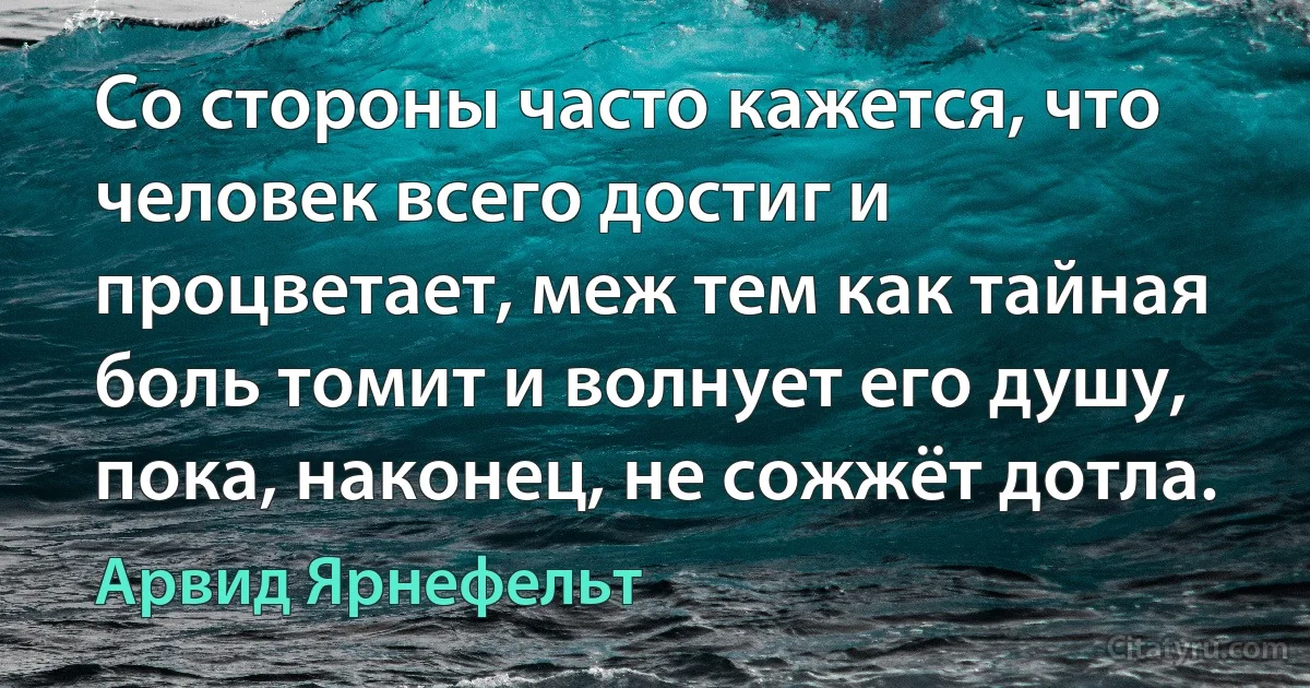 Со стороны часто кажется, что человек всего достиг и процветает, меж тем как тайная боль томит и волнует его душу, пока, наконец, не сожжёт дотла. (Арвид Ярнефельт)