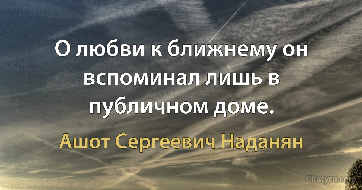 О любви к ближнему он вспоминал лишь в публичном доме. (Ашот Сергеевич Наданян)