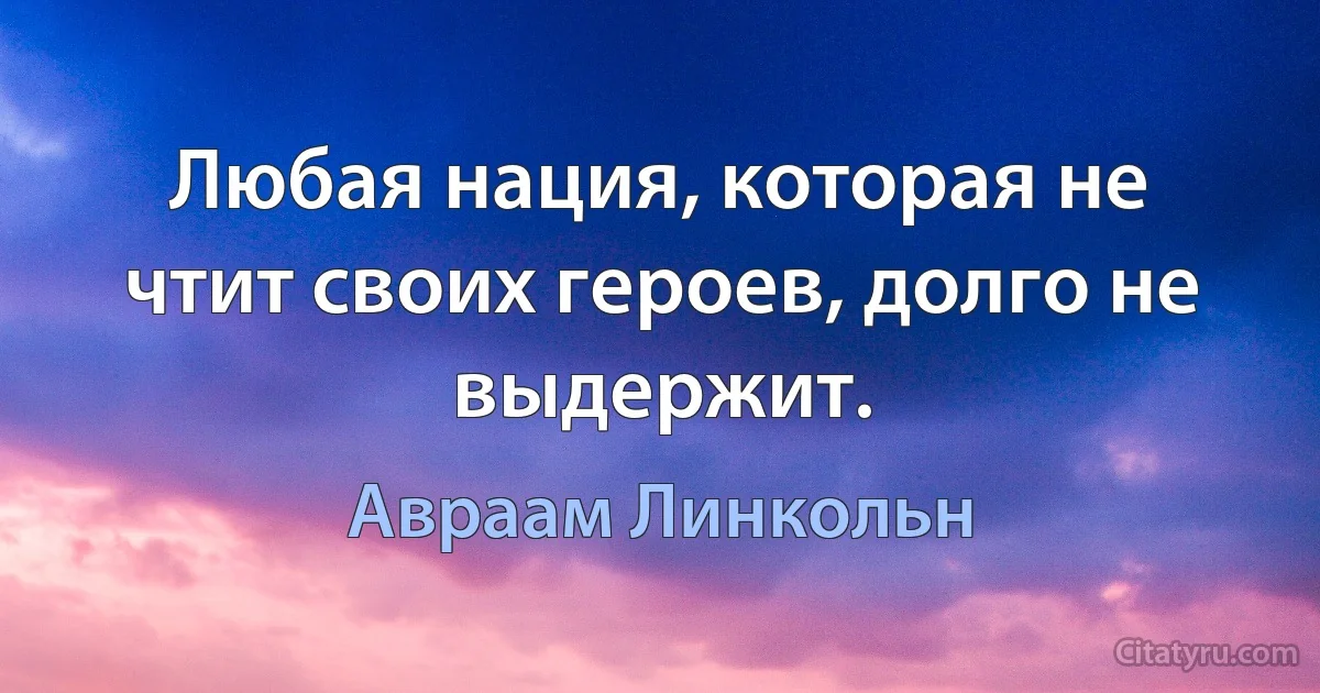 Любая нация, которая не чтит своих героев, долго не выдержит. (Авраам Линкольн)