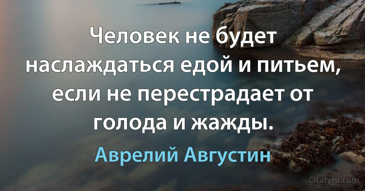 Человек не будет наслаждаться едой и питьем, если не перестрадает от голода и жажды. (Аврелий Августин)