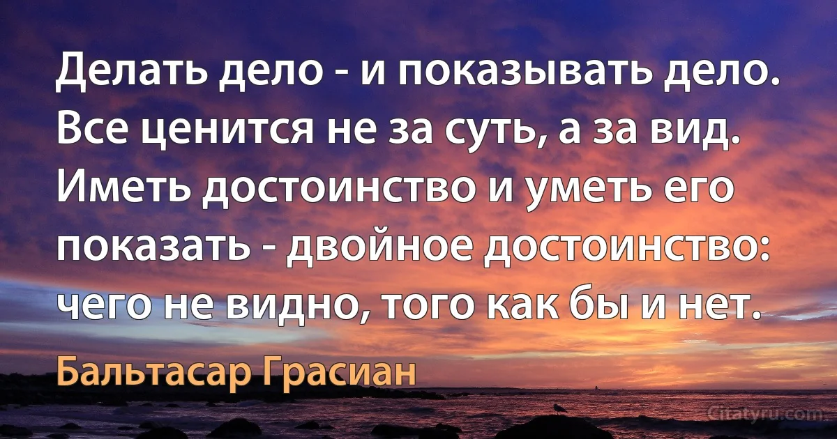 Делать дело - и показывать дело. Все ценится не за суть, а за вид.
Иметь достоинство и уметь его показать - двойное достоинство:
чего не видно, того как бы и нет. (Бальтасар Грасиан)