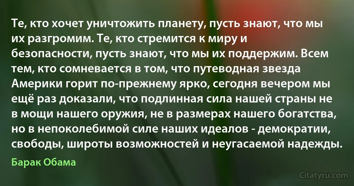 Те, кто хочет уничтожить планету, пусть знают, что мы их разгромим. Те, кто стремится к миру и безопасности, пусть знают, что мы их поддержим. Всем тем, кто сомневается в том, что путеводная звезда Америки горит по-прежнему ярко, сегодня вечером мы ещё раз доказали, что подлинная сила нашей страны не в мощи нашего оружия, не в размерах нашего богатства, но в непоколебимой силе наших идеалов - демократии, свободы, широты возможностей и неугасаемой надежды. (Барак Обама)