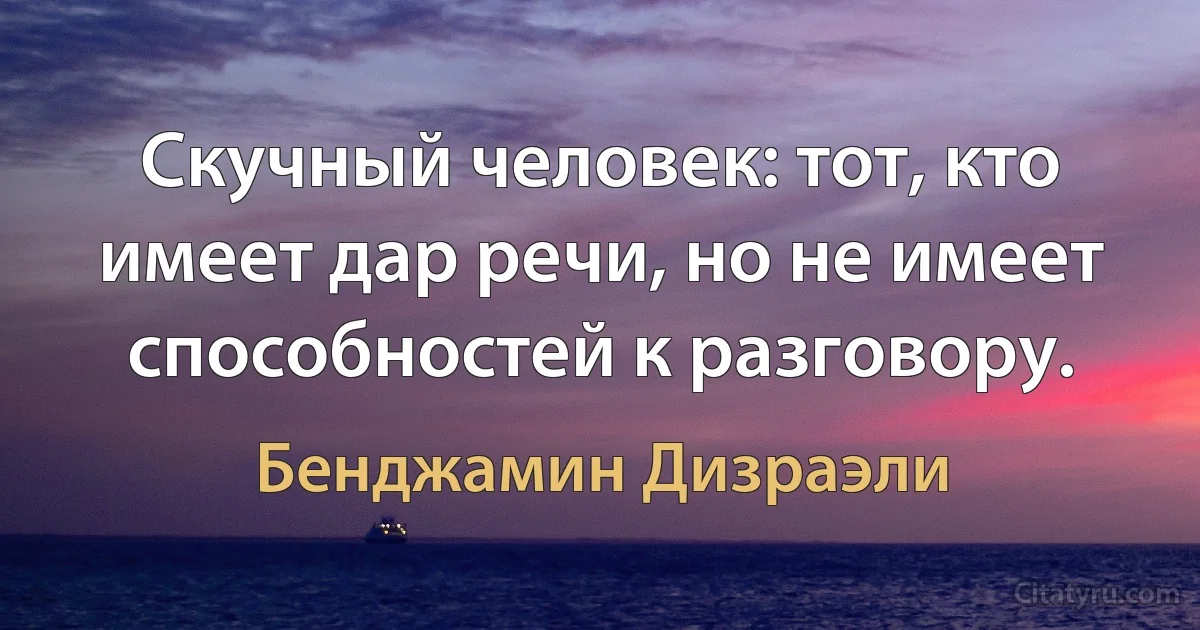 Скучный человек: тот, кто имеет дар речи, но не имеет способностей к разговору. (Бенджамин Дизраэли)