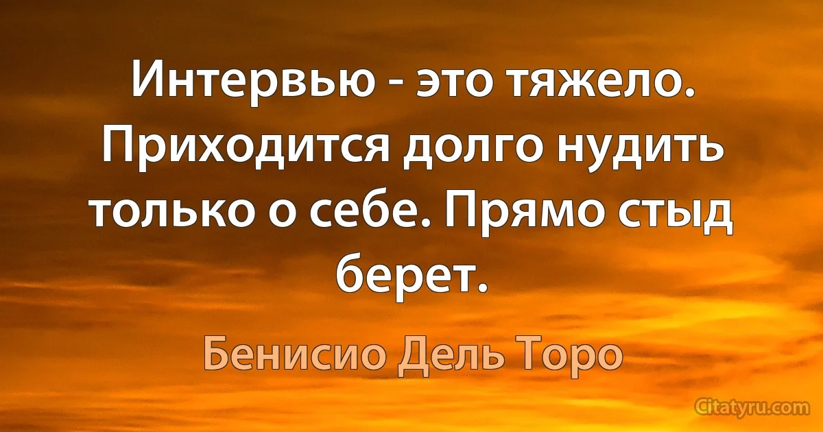 Интервью - это тяжело. Приходится долго нудить только о себе. Прямо стыд берет. (Бенисио Дель Торо)