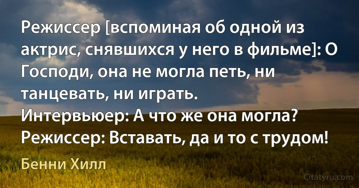 Режиссер [вспоминая об одной из актрис, снявшихся у него в фильме]: О Господи, она не могла петь, ни танцевать, ни играть.
Интервьюер: А что же она могла?
Режиссер: Вставать, да и то с трудом! (Бенни Хилл)