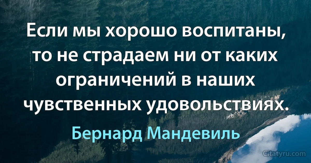 Если мы хорошо воспитаны, то не страдаем ни от каких ограничений в наших чувственных удовольствиях. (Бернард Мандевиль)