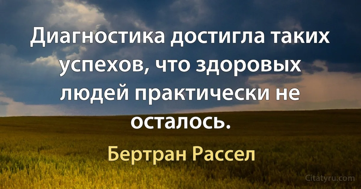 Диагностика достигла таких успехов, что здоровых людей практически не осталось. (Бертран Рассел)