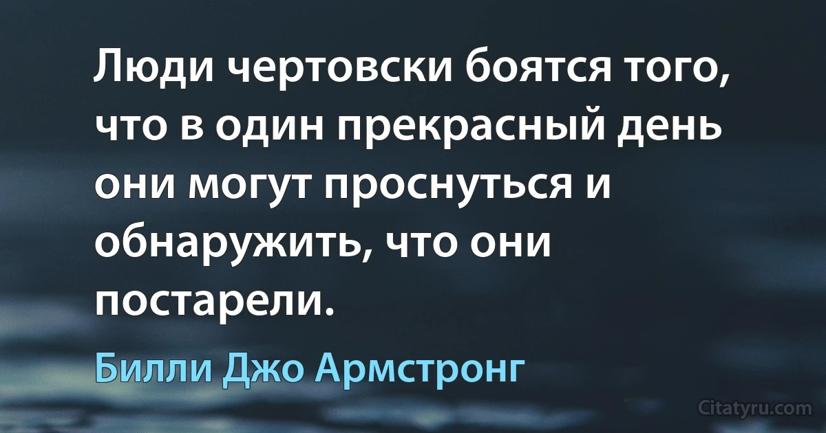 Люди чертовски боятся того, что в один прекрасный день они могут проснуться и обнаружить, что они постарели. (Билли Джо Армстронг)