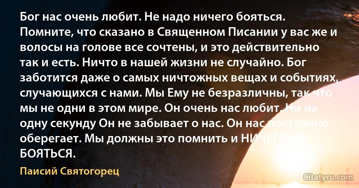 Бог нас очень любит. Не надо ничего бояться. Помните, что сказано в Священном Писании у вас же и волосы на голове все сочтены, и это действительно так и есть. Ничто в нашей жизни не случайно. Бог заботится даже о самых ничтожных вещах и событиях, случающихся с нами. Мы Ему не безразличны, так что мы не одни в этом мире. Он очень нас любит. Ни на одну секунду Он не забывает о нас. Он нас постоянно оберегает. Мы должны это помнить и НИЧЕГО НЕ БОЯТЬСЯ. (Паисий Святогорец)