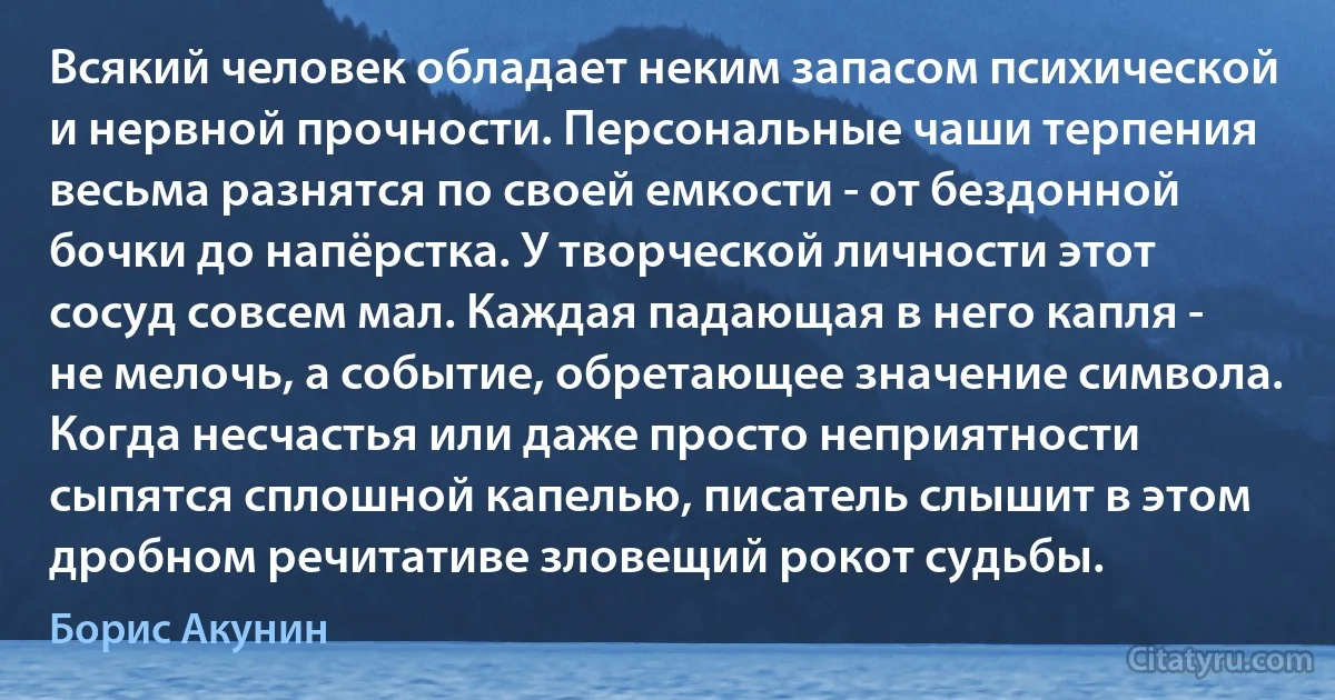 Всякий человек обладает неким запасом психической и нервной прочности. Персональные чаши терпения весьма разнятся по своей емкости - от бездонной бочки до напёрстка. У творческой личности этот сосуд совсем мал. Каждая падающая в него капля - не мелочь, а событие, обретающее значение символа. Когда несчастья или даже просто неприятности сыпятся сплошной капелью, писатель слышит в этом дробном речитативе зловещий рокот судьбы. (Борис Акунин)