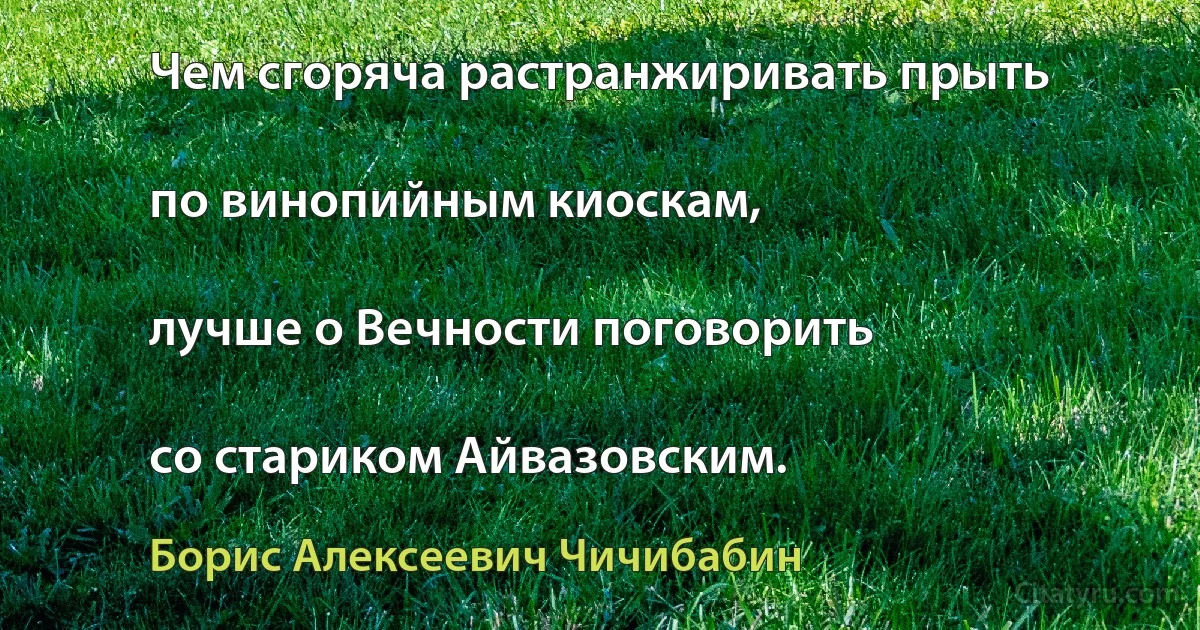 Чем сгоряча растранжиривать прыть

по винопийным киоскам,

лучше о Вечности поговорить

со стариком Айвазовским. (Борис Алексеевич Чичибабин)