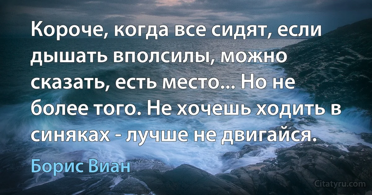 Короче, когда все сидят, если дышать вполсилы, можно сказать, есть место... Но не более того. Не хочешь ходить в синяках - лучше не двигайся. (Борис Виан)