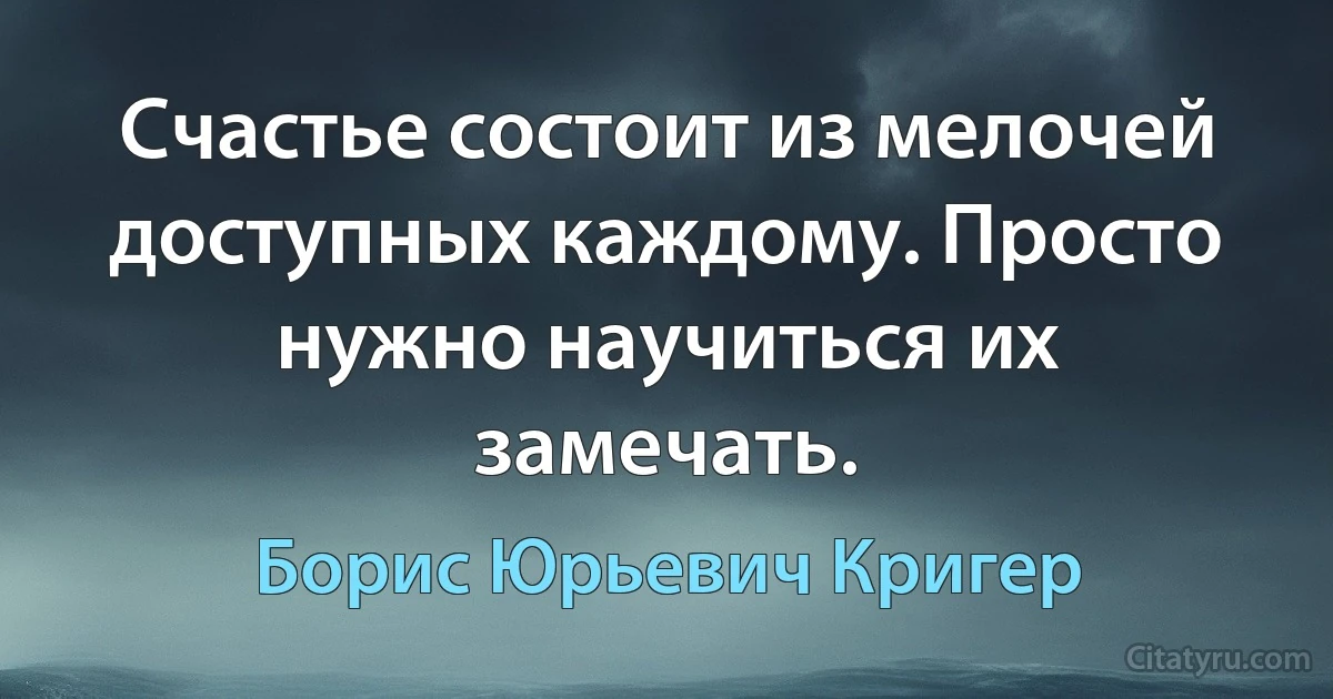 Счастье состоит из мелочей доступных каждому. Просто нужно научиться их замечать. (Борис Юрьевич Кригер)