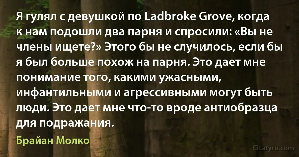 Я гулял с девушкой по Ladbroke Grove, когда к нам подошли два парня и спросили: «Вы не члены ищете?» Этого бы не случилось, если бы я был больше похож на парня. Это дает мне понимание того, какими ужасными, инфантильными и агрессивными могут быть люди. Это дает мне что-то вроде антиобразца для подражания. (Брайан Молко)