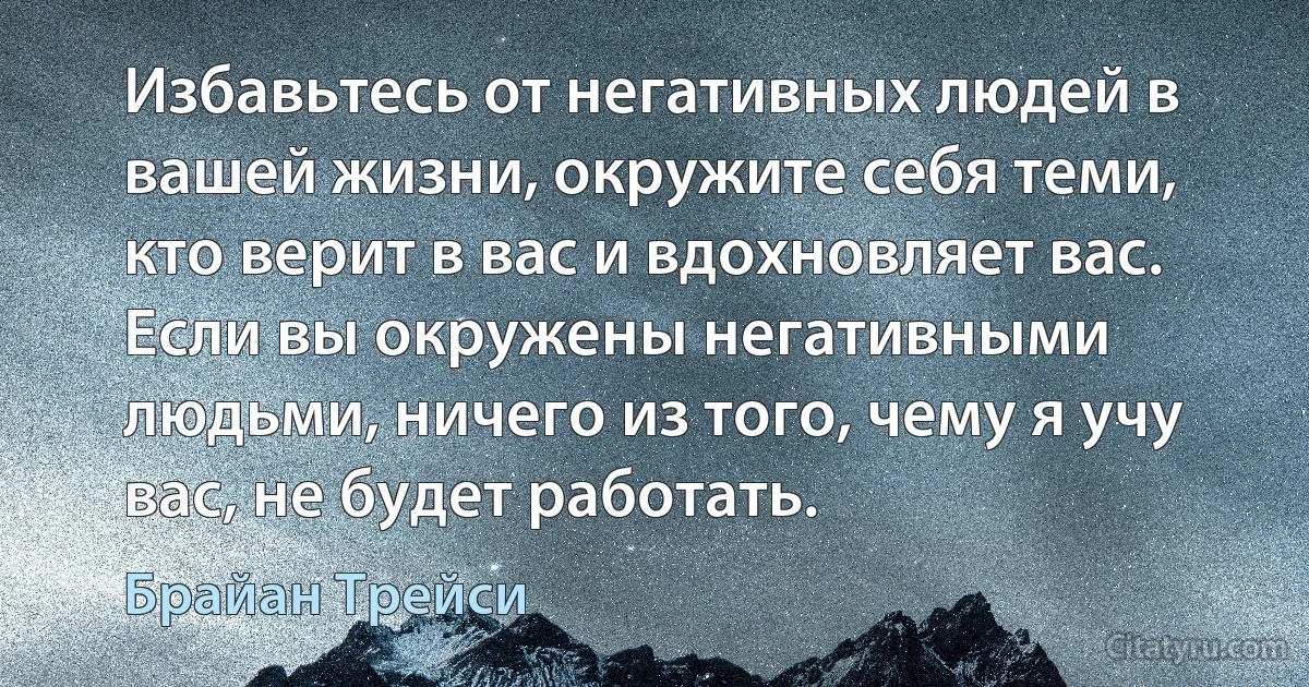 Избавьтесь от негативных людей в вашей жизни, окружите себя теми, кто верит в вас и вдохновляет вас. Если вы окружены негативными людьми, ничего из того, чему я учу вас, не будет работать. (Брайан Трейси)