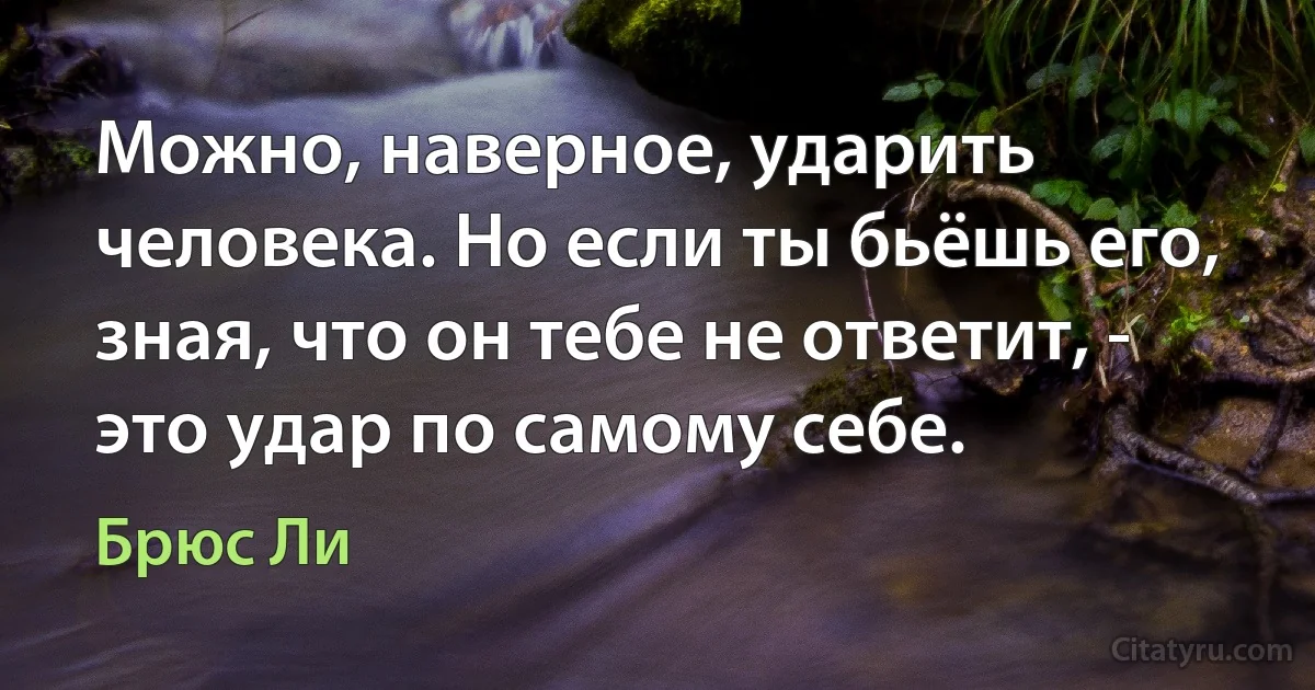 Можно, наверное, ударить человека. Но если ты бьёшь его, зная, что он тебе не ответит, - это удар по самому себе. (Брюс Ли)