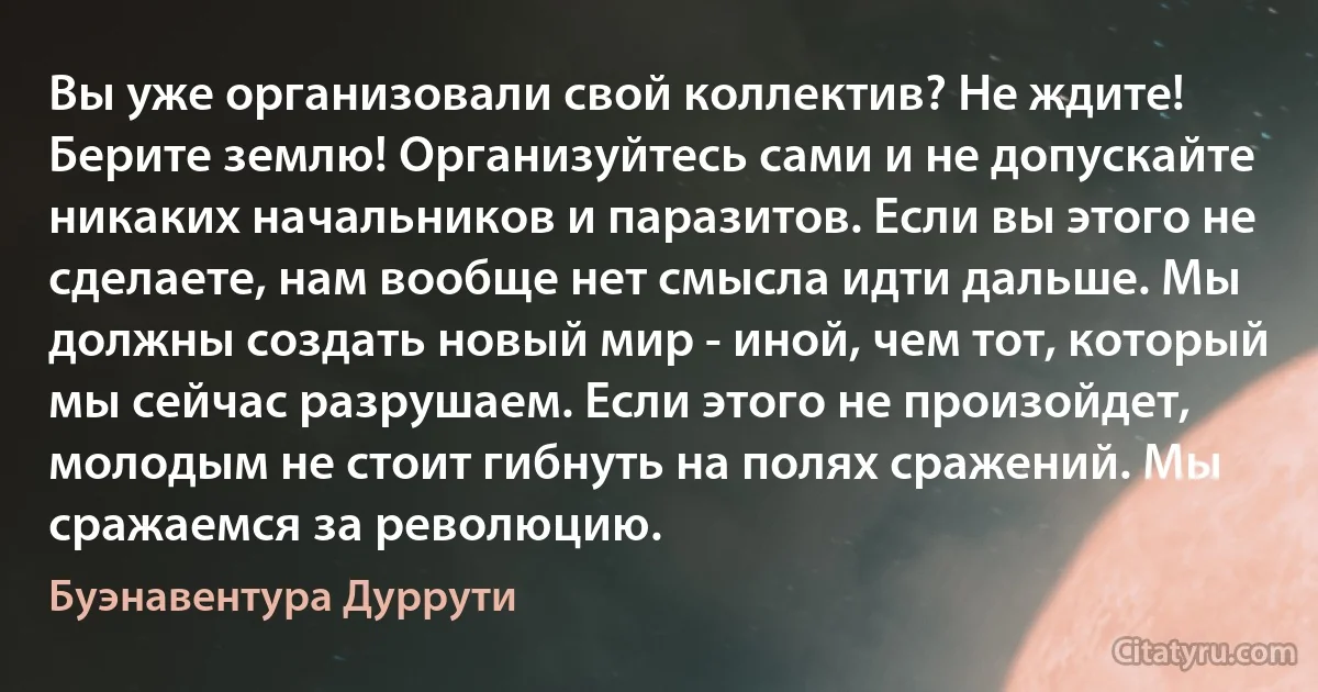 Вы уже организовали свой коллектив? Не ждите! Берите землю! Организуйтесь сами и не допускайте никаких начальников и паразитов. Если вы этого не сделаете, нам вообще нет смысла идти дальше. Мы должны создать новый мир - иной, чем тот, который мы сейчас разрушаем. Если этого не произойдет, молодым не стоит гибнуть на полях сражений. Мы сражаемся за революцию. (Буэнавентура Дуррути)