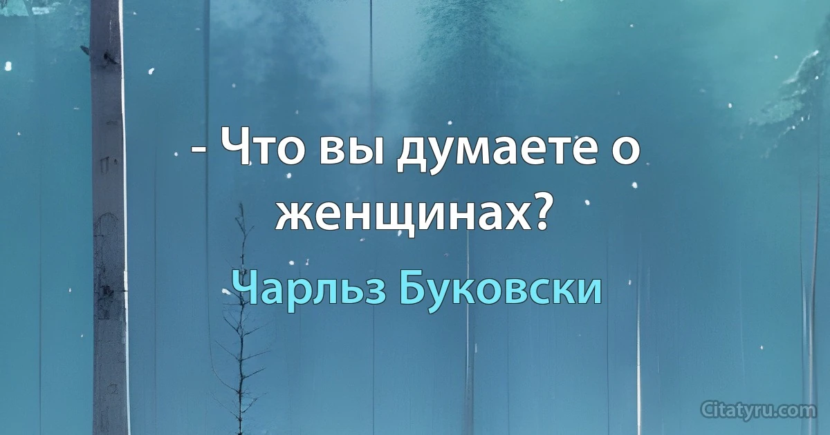 - Что вы думаете о женщинах? (Чарльз Буковски)