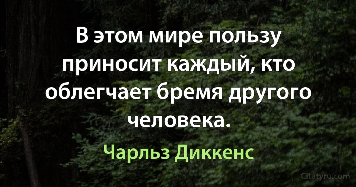 В этом мире пользу приносит каждый, кто облегчает бремя другого человека. (Чарльз Диккенс)