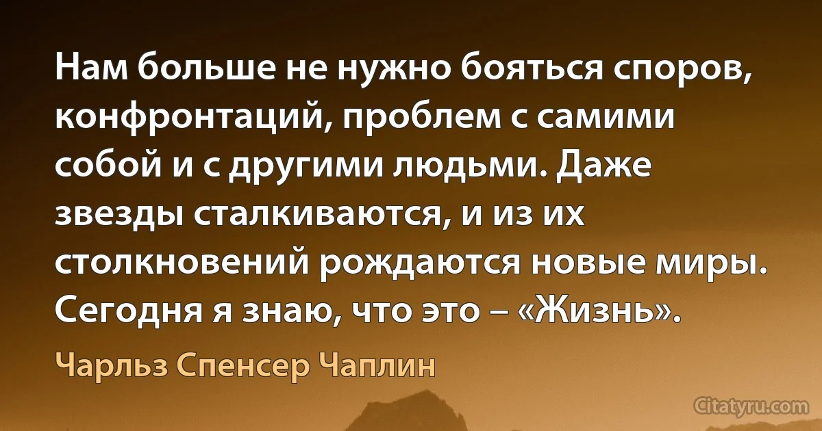 Нам больше не нужно бояться споров, конфронтаций, проблем с самими собой и с другими людьми. Даже звезды сталкиваются, и из их столкновений рождаются новые миры. Сегодня я знаю, что это – «Жизнь». (Чарльз Спенсер Чаплин)