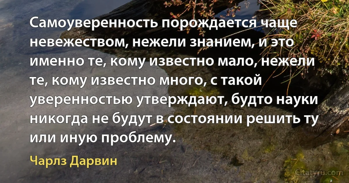 Самоуверенность порождается чаще невежеством, нежели знанием, и это именно те, кому известно мало, нежели те, кому известно много, с такой уверенностью утверждают, будто науки никогда не будут в состоянии решить ту или иную проблему. (Чарлз Дарвин)