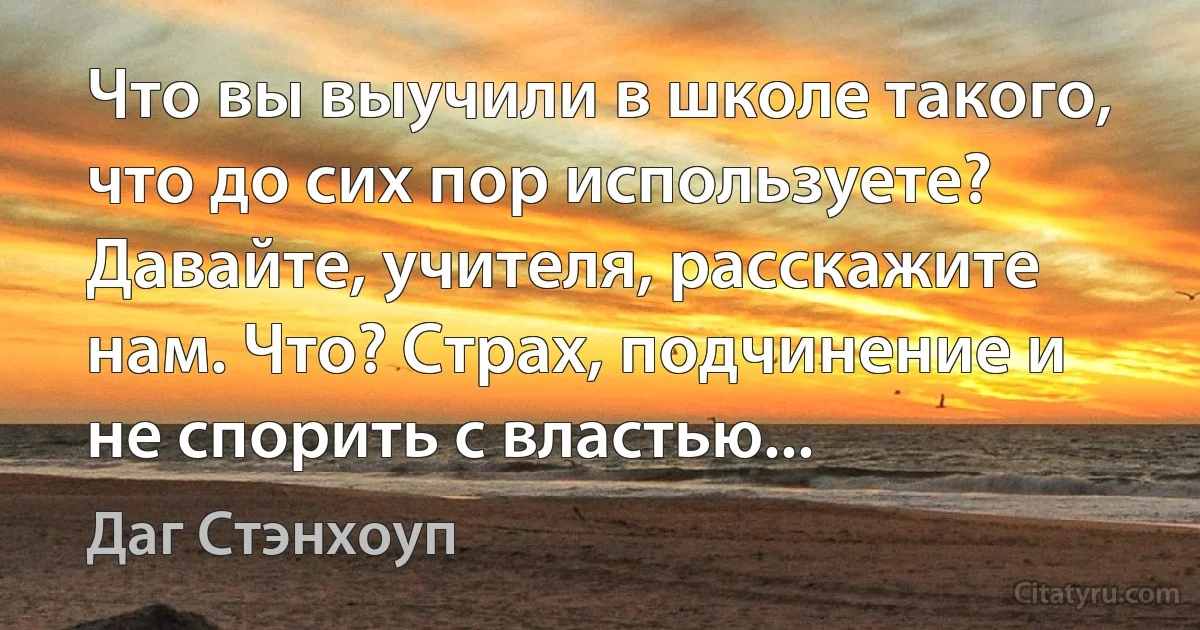 Что вы выучили в школе такого, что до сих пор используете? Давайте, учителя, расскажите нам. Что? Страх, подчинение и не спорить с властью... (Даг Стэнхоуп)