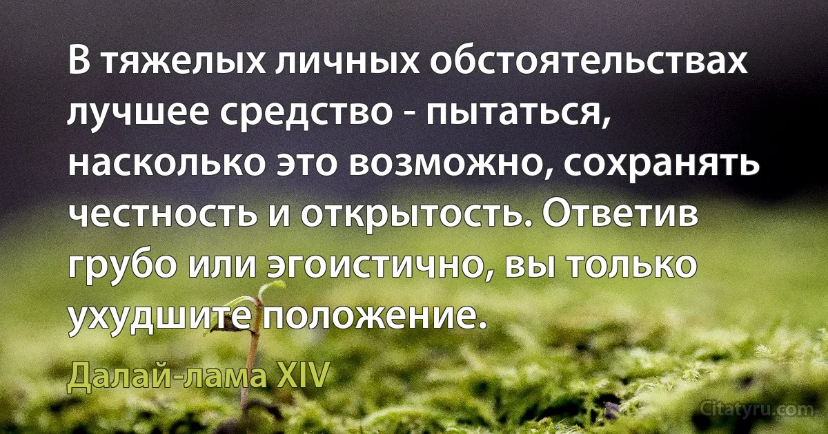 В тяжелых личных обстоятельствах лучшее средство - пытаться, насколько это возможно, сохранять честность и открытость. Ответив грубо или эгоистично, вы только ухудшите положение. (Далай-лама XIV)