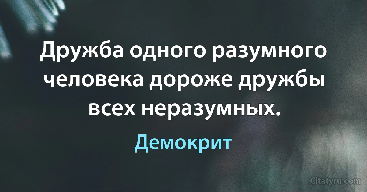 Дружба одного разумного человека дороже дружбы всех неразумных. (Демокрит)