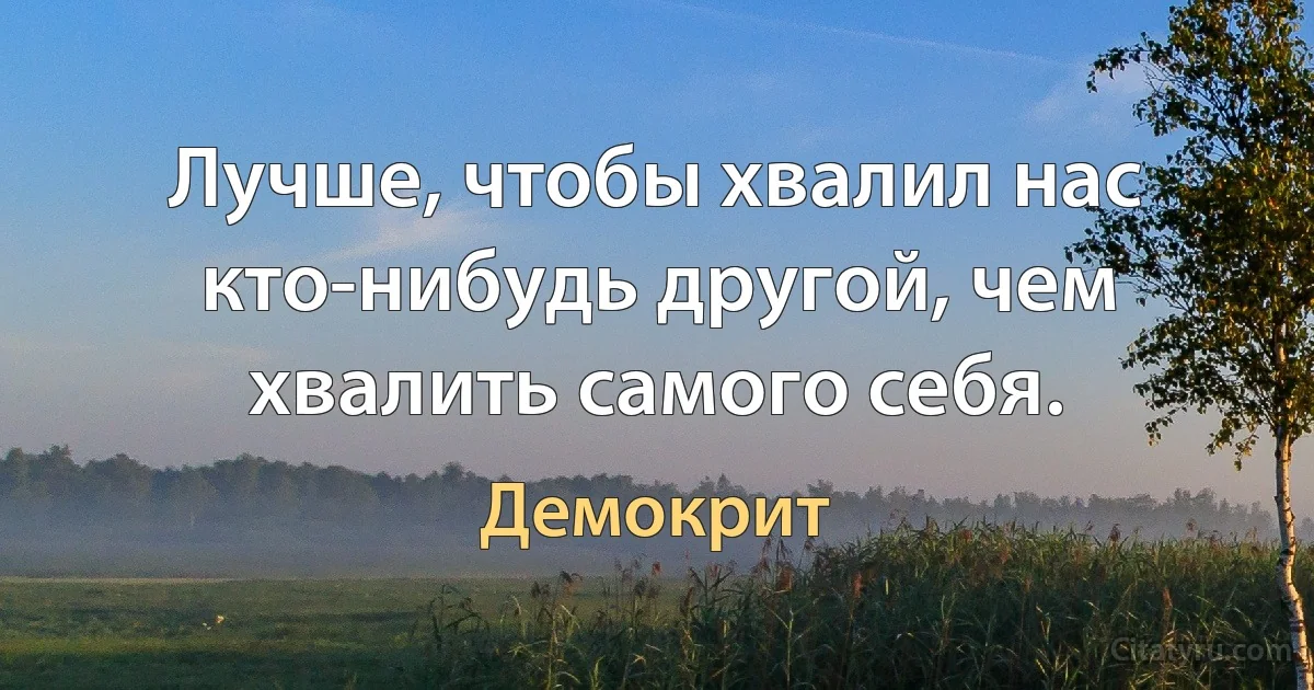 Лучше, чтобы хвалил нас кто-нибудь другой, чем хвалить самого себя. (Демокрит)