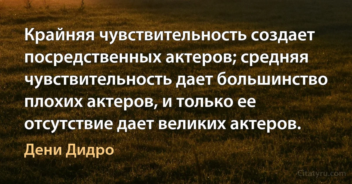 Крайняя чувствительность создает посредственных актеров; средняя чувствительность дает большинство плохих актеров, и только ее отсутствие дает великих актеров. (Дени Дидро)