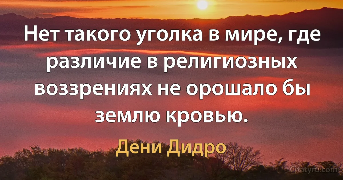 Нет такого уголка в мире, где различие в религиозных воззрениях не орошало бы землю кровью. (Дени Дидро)