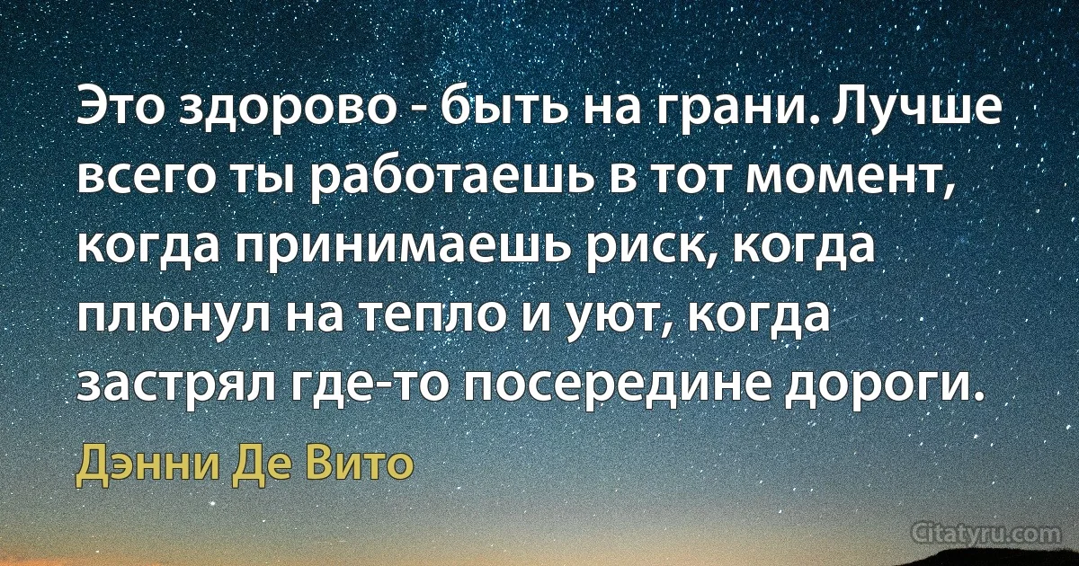 Это здорово - быть на грани. Лучше всего ты работаешь в тот момент, когда принимаешь риск, когда плюнул на тепло и уют, когда застрял где-то посередине дороги. (Дэнни Де Вито)