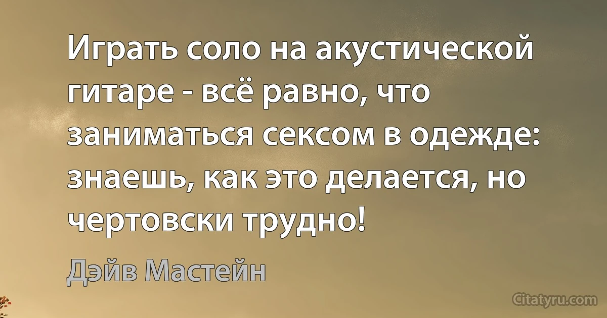 Играть соло на акустической гитаре - всё равно, что заниматься сексом в одежде: знаешь, как это делается, но чертовски трудно! (Дэйв Мастейн)