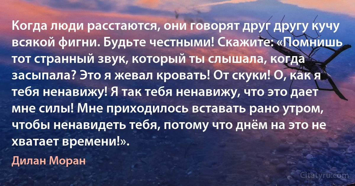 Когда люди расстаются, они говорят друг другу кучу всякой фигни. Будьте честными! Скажите: «Помнишь тот странный звук, который ты слышала, когда засыпала? Это я жевал кровать! От скуки! О, как я тебя ненавижу! Я так тебя ненавижу, что это дает мне силы! Мне приходилось вставать рано утром, чтобы ненавидеть тебя, потому что днём на это не хватает времени!». (Дилан Моран)