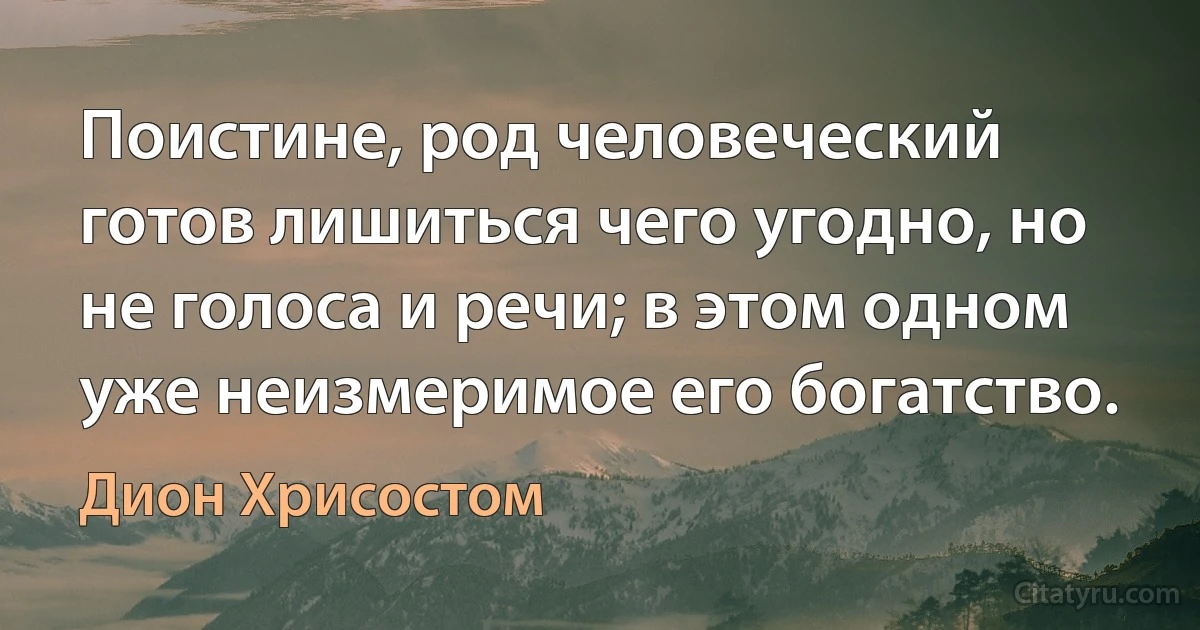 Поистине, род человеческий готов лишиться чего угодно, но не голоса и речи; в этом одном уже неизмеримое его богатство. (Дион Хрисостом)