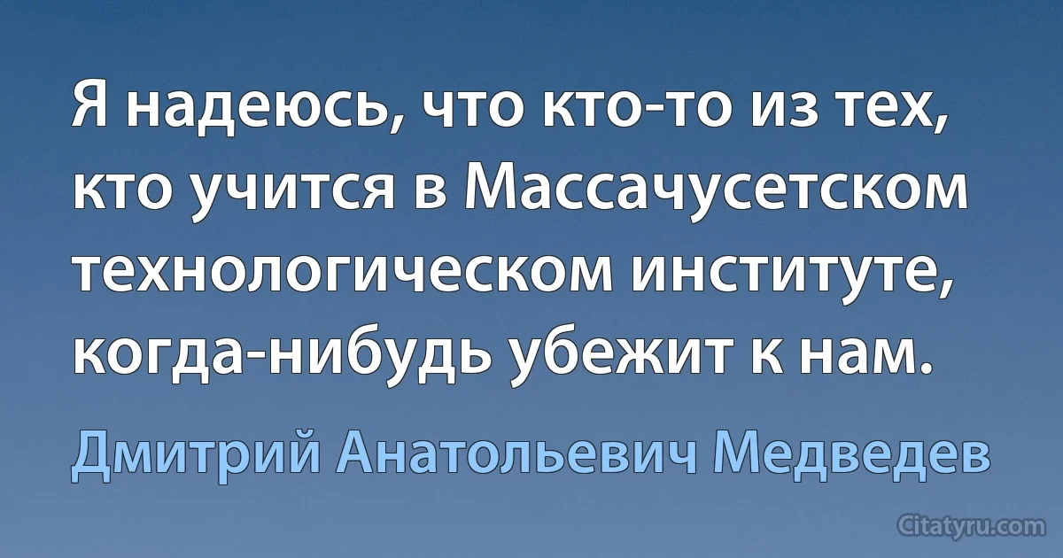 Я надеюсь, что кто-то из тех, кто учится в Массачусетском технологическом институте, когда-нибудь убежит к нам. (Дмитрий Анатольевич Медведев)