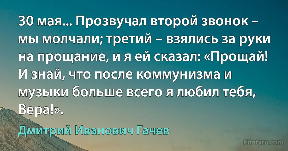 30 мая... Прозвучал второй звонок – мы молчали; третий – взялись за руки на прощание, и я ей сказал: «Прощай! И знай, что после коммунизма и музыки больше всего я любил тебя, Вера!». (Дмитрий Иванович Гачев)