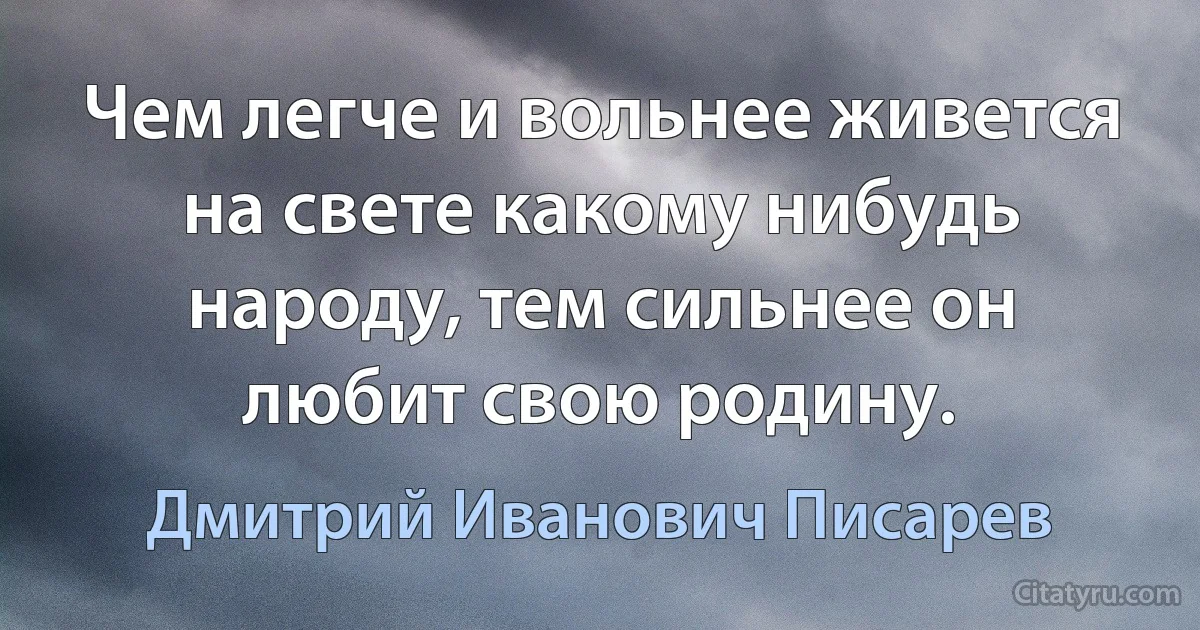 Чем легче и вольнее живется на свете какому нибудь народу, тем сильнее он любит свою родину. (Дмитрий Иванович Писарев)