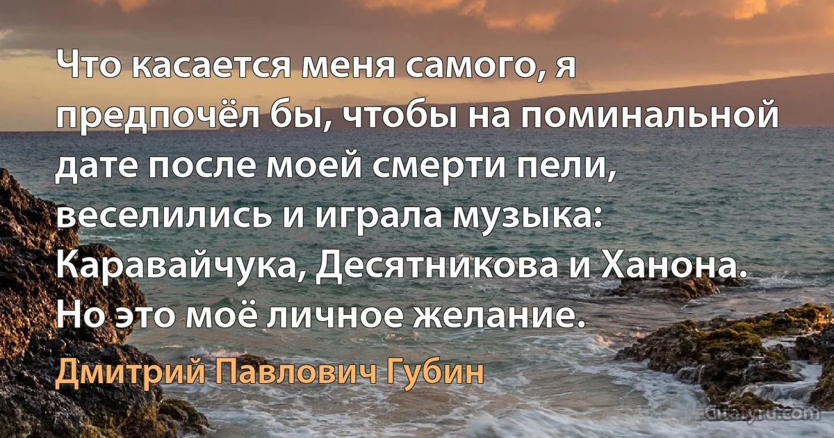 Что касается меня самого, я предпочёл бы, чтобы на поминальной дате после моей смерти пели, веселились и играла музыка: Каравайчука, Десятникова и Ханона. Но это моё личное желание. (Дмитрий Павлович Губин)