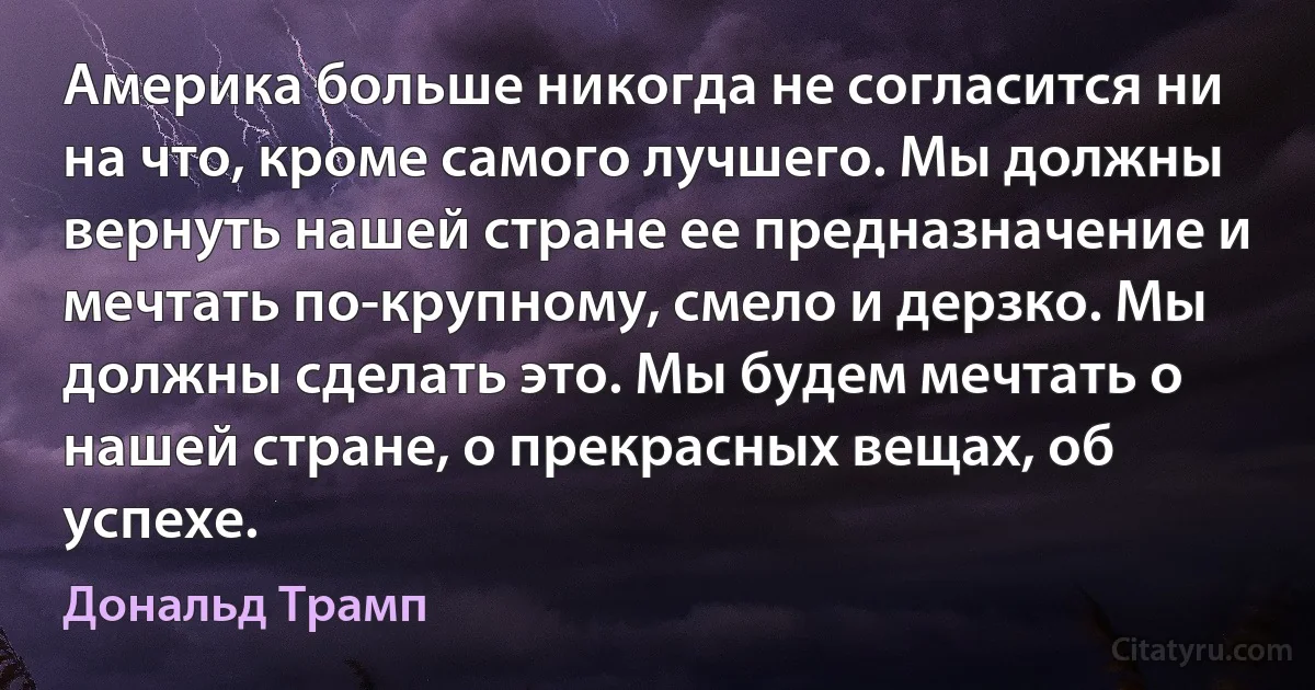 Америка больше никогда не согласится ни на что, кроме самого лучшего. Мы должны вернуть нашей стране ее предназначение и мечтать по-крупному, смело и дерзко. Мы должны сделать это. Мы будем мечтать о нашей стране, о прекрасных вещах, об успехе. (Дональд Трамп)