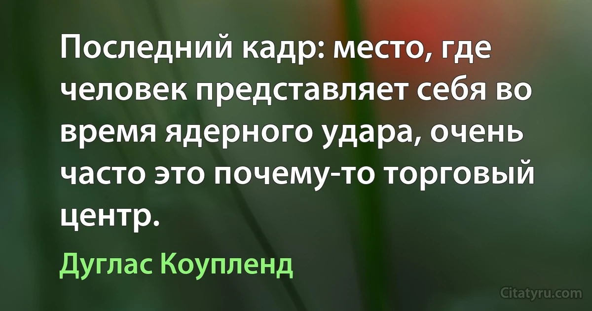 Последний кадр: место, где человек представляет себя во время ядерного удара, очень часто это почему-то торговый центр. (Дуглас Коупленд)