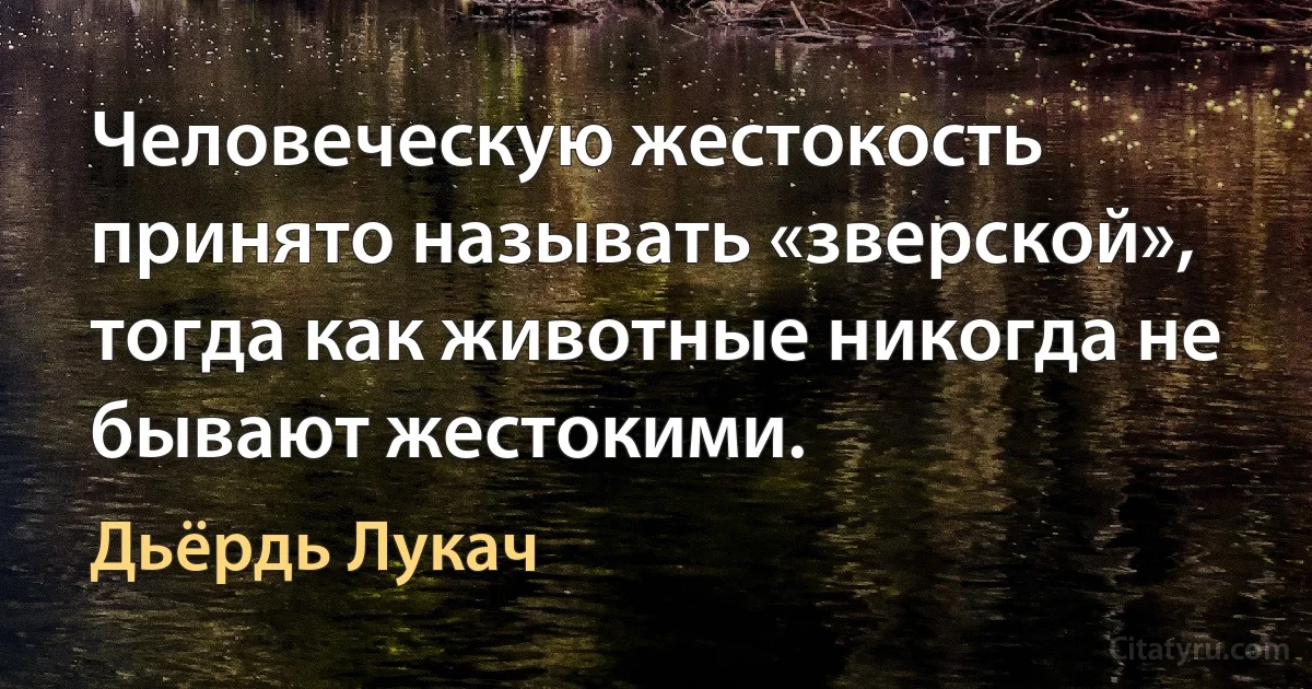 Человеческую жестокость принято называть «зверской», тогда как животные никогда не бывают жестокими. (Дьёрдь Лукач)